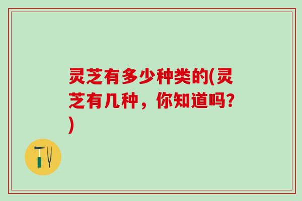 灵芝有多少种类的(灵芝有几种，你知道吗？)
