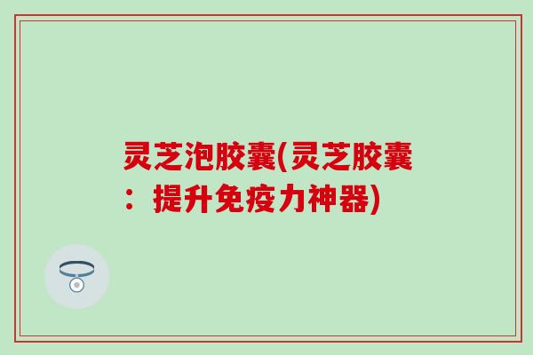 灵芝泡胶囊(灵芝胶囊：提升免疫力神器)