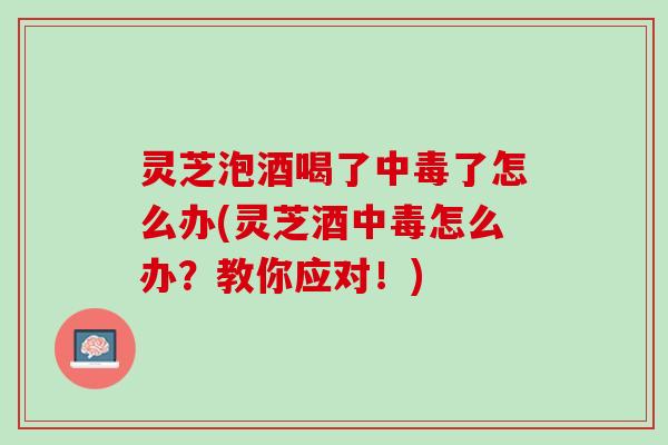 灵芝泡酒喝了中毒了怎么办(灵芝酒中毒怎么办？教你应对！)
