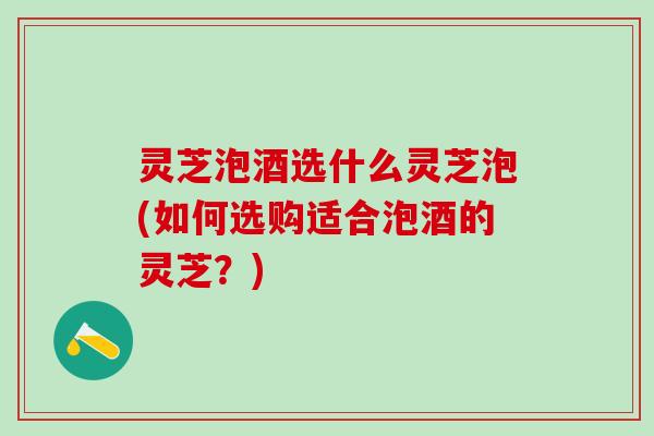 灵芝泡酒选什么灵芝泡(如何选购适合泡酒的灵芝？)
