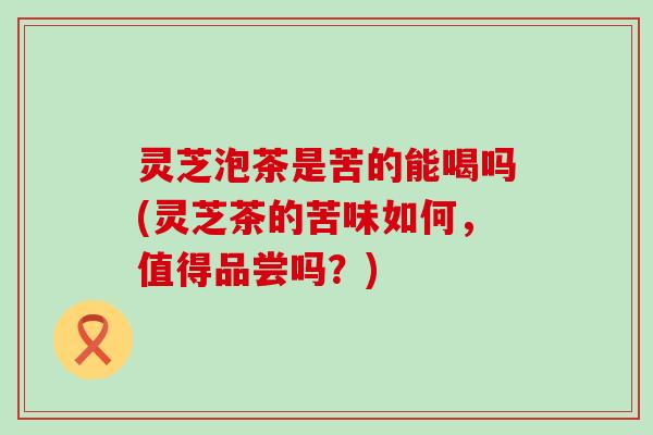 灵芝泡茶是苦的能喝吗(灵芝茶的苦味如何，值得品尝吗？)
