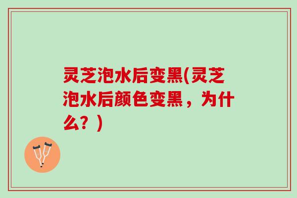 灵芝泡水后变黑(灵芝泡水后颜色变黑，为什么？)