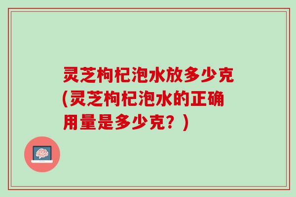 灵芝枸杞泡水放多少克(灵芝枸杞泡水的正确用量是多少克？)