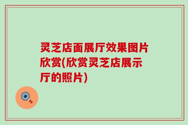 灵芝店面展厅效果图片欣赏(欣赏灵芝店展示厅的照片)