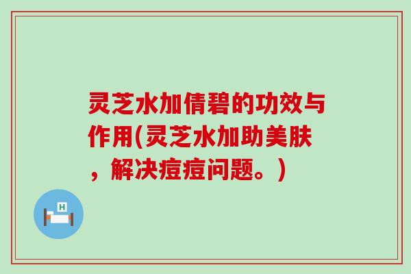 灵芝水加倩碧的功效与作用(灵芝水加助美肤，解决痘痘问题。)