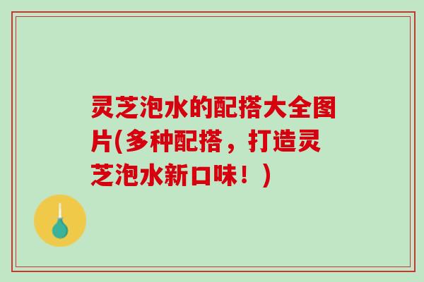 灵芝泡水的配搭大全图片(多种配搭，打造灵芝泡水新口味！)