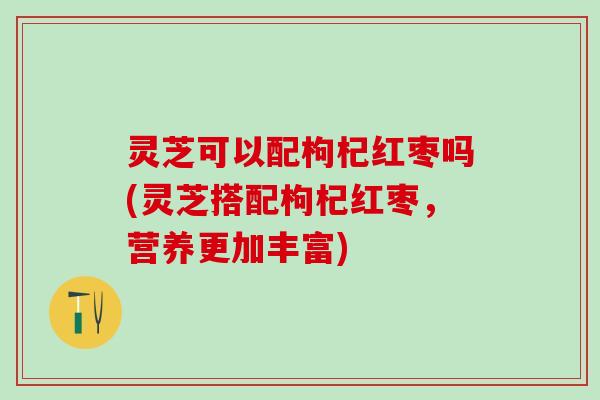 灵芝可以配枸杞红枣吗(灵芝搭配枸杞红枣，营养更加丰富)