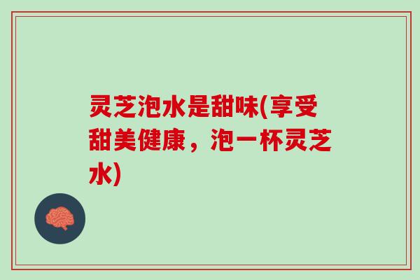 灵芝泡水是甜味(享受甜美健康，泡一杯灵芝水)