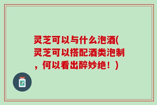 灵芝可以与什么泡酒(灵芝可以搭配酒类泡制，何以看出醉妙绝！)