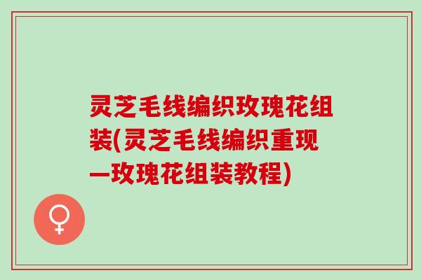 灵芝毛线编织玫瑰花组装(灵芝毛线编织重现—玫瑰花组装教程) 灵芝毛线编织玫瑰花组装(灵芝毛线编织重现—玫瑰花组装教程)