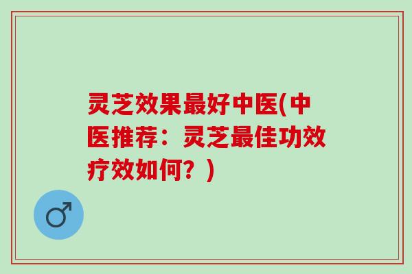灵芝效果最好中医(中医推荐：灵芝最佳功效疗效如何？)