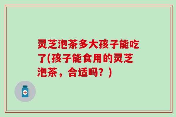 灵芝泡茶多大孩子能吃了(孩子能食用的灵芝泡茶，合适吗？)