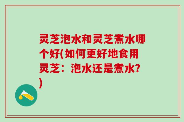 灵芝泡水和灵芝煮水哪个好(如何更好地食用灵芝：泡水还是煮水？)