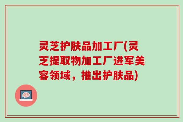 灵芝护肤品加工厂(灵芝提取物加工厂进军美容领域，推出护肤品)