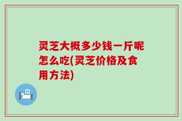 灵芝大概多少钱一斤呢怎么吃(灵芝价格及食用方法)