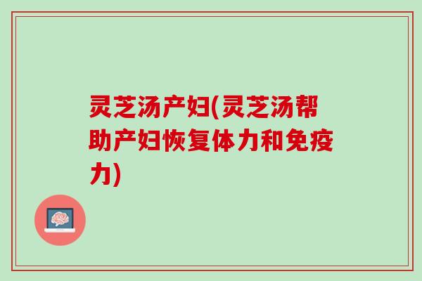 灵芝汤产妇(灵芝汤帮助产妇恢复体力和免疫力)