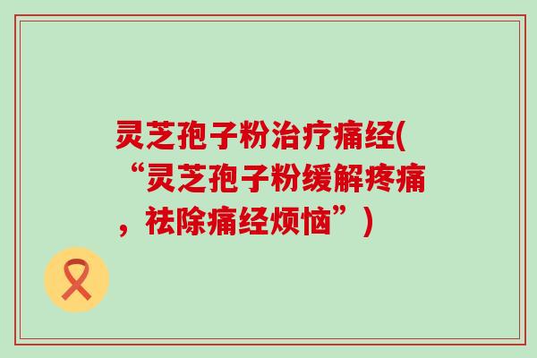 灵芝孢子粉治疗痛经(“灵芝孢子粉缓解疼痛，祛除痛经烦恼”)