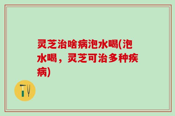 灵芝治啥病泡水喝(泡水喝，灵芝可治多种疾病)