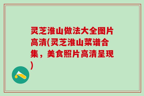 灵芝淮山做法大全图片高清(灵芝淮山菜谱合集，美食照片高清呈现)