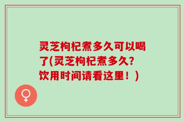 灵芝枸杞煮多久可以喝了(灵芝枸杞煮多久？饮用时间请看这里！)