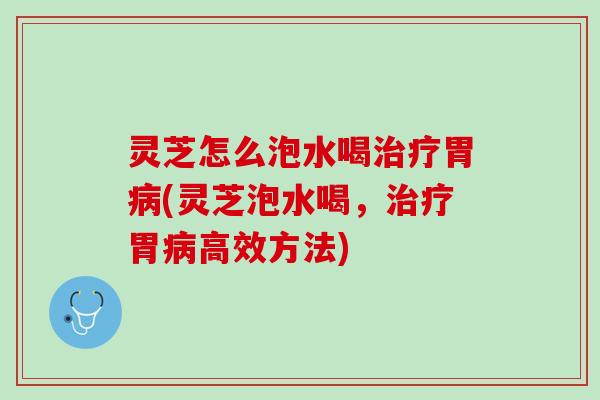 灵芝怎么泡水喝治疗胃病(灵芝泡水喝，治疗胃病高效方法)