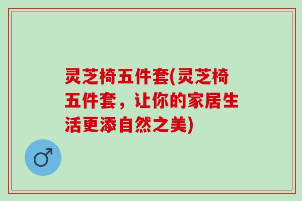 灵芝椅五件套(灵芝椅五件套，让你的家居生活更添自然之美)