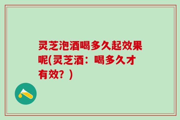 灵芝泡酒喝多久起效果呢(灵芝酒：喝多久才有效？)