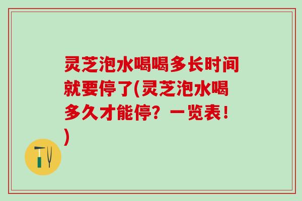 灵芝泡水喝喝多长时间就要停了(灵芝泡水喝多久才能停？一览表！)