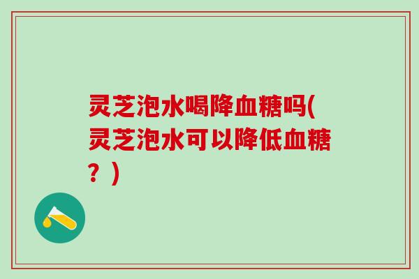 灵芝泡水喝降血糖吗(灵芝泡水可以降低血糖？)