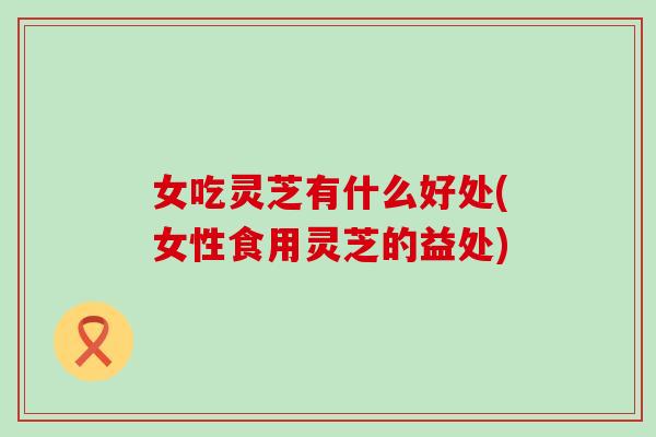 女吃灵芝有什么好处(女性食用灵芝的益处)