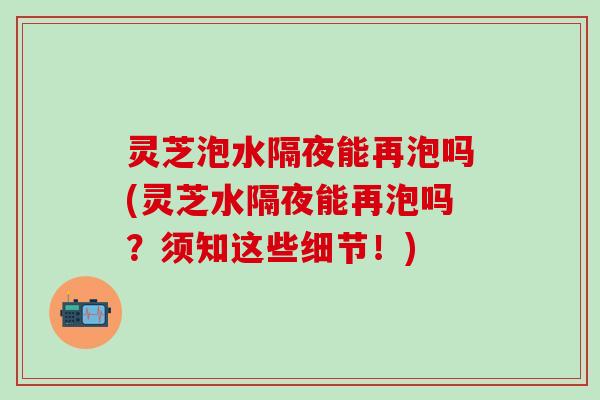 灵芝泡水隔夜能再泡吗(灵芝水隔夜能再泡吗？须知这些细节！)