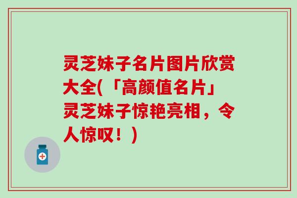 灵芝妹子名片图片欣赏大全(「高颜值名片」灵芝妹子惊艳亮相，令人惊叹！)