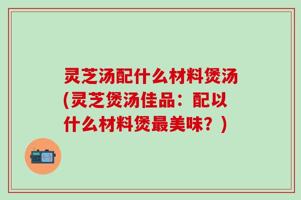 灵芝汤配什么材料煲汤(灵芝煲汤佳品：配以什么材料煲最美味？)