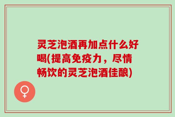 灵芝泡酒再加点什么好喝(提高免疫力，尽情畅饮的灵芝泡酒佳酿)