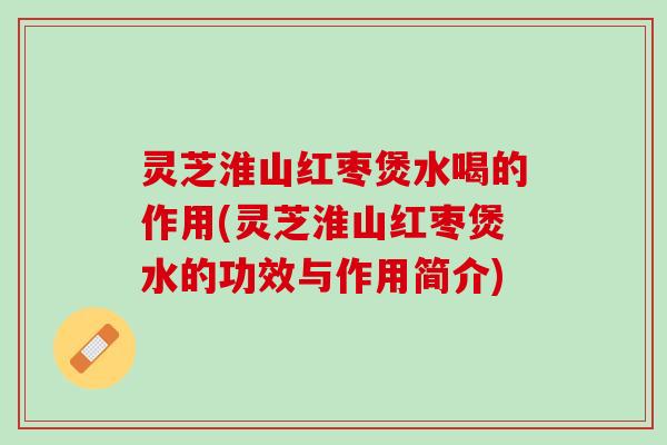 灵芝淮山红枣煲水喝的作用(灵芝淮山红枣煲水的功效与作用简介)