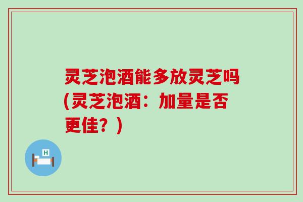 灵芝泡酒能多放灵芝吗(灵芝泡酒：加量是否更佳？)
