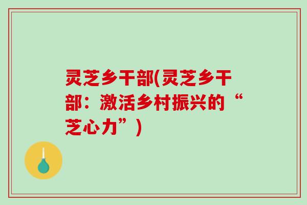 灵芝乡干部(灵芝乡干部：激活乡村振兴的“芝心力”)