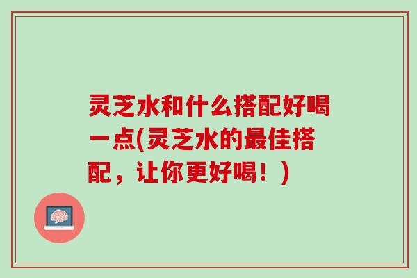 灵芝水和什么搭配好喝一点(灵芝水的最佳搭配，让你更好喝！)