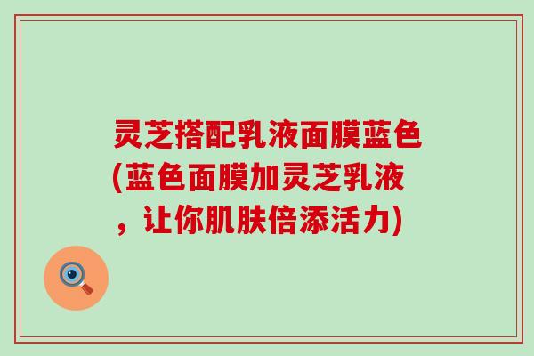 灵芝搭配乳液面膜蓝色(蓝色面膜加灵芝乳液，让你肌肤倍添活力)