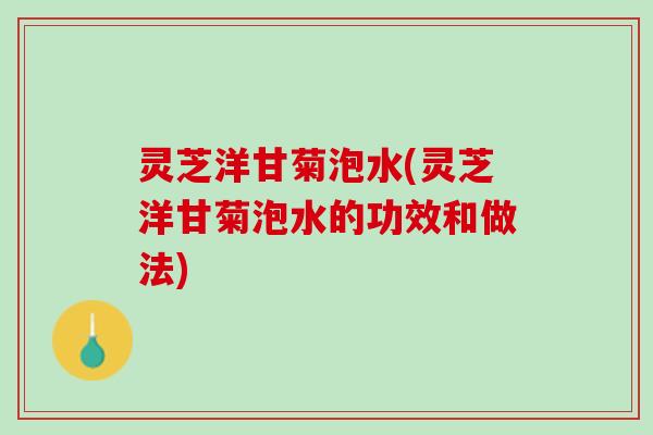 灵芝洋甘菊泡水(灵芝洋甘菊泡水的功效和做法)