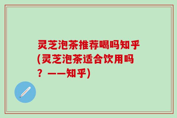灵芝泡茶推荐喝吗知乎(灵芝泡茶适合饮用吗?——知乎) 灵芝泡茶推荐喝吗知乎(灵芝泡茶适合饮用吗?——知乎)