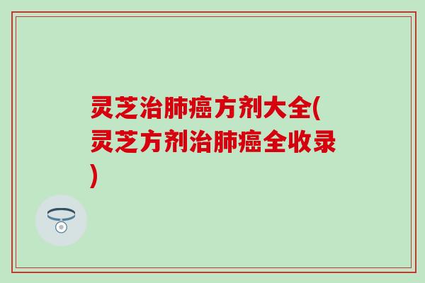 灵芝治肺癌方剂大全(灵芝方剂治肺癌全收录)