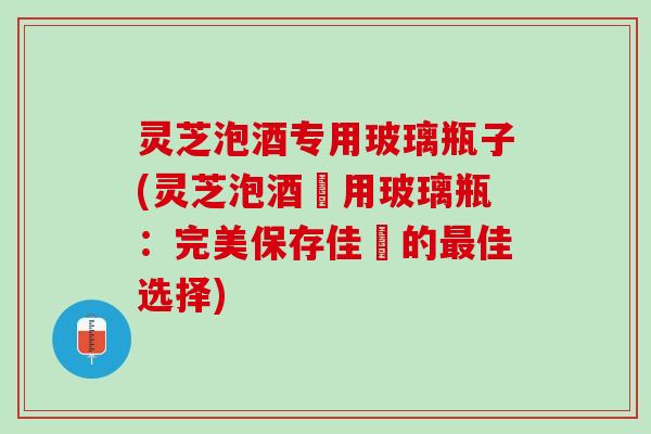 灵芝泡酒专用玻璃瓶子(灵芝泡酒專用玻璃瓶：完美保存佳釀的最佳选择)