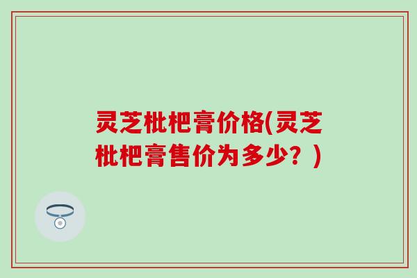 灵芝枇杷膏价格(灵芝枇杷膏售价为多少？)