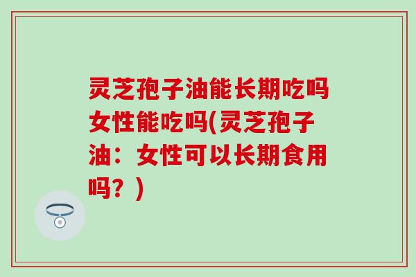 灵芝孢子油能长期吃吗女性能吃吗(灵芝孢子油：女性可以长期食用吗？)