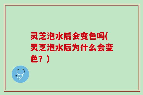 灵芝泡水后会变色吗(灵芝泡水后为什么会变色？)