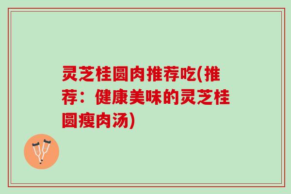 灵芝桂圆肉推荐吃(推荐：健康美味的灵芝桂圆瘦肉汤)