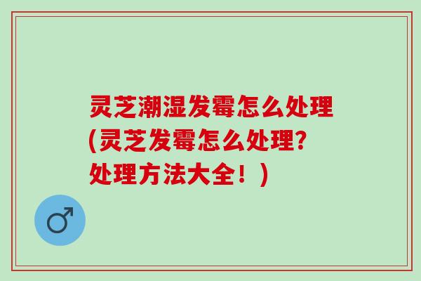 灵芝潮湿发霉怎么处理(灵芝发霉怎么处理？处理方法大全！)