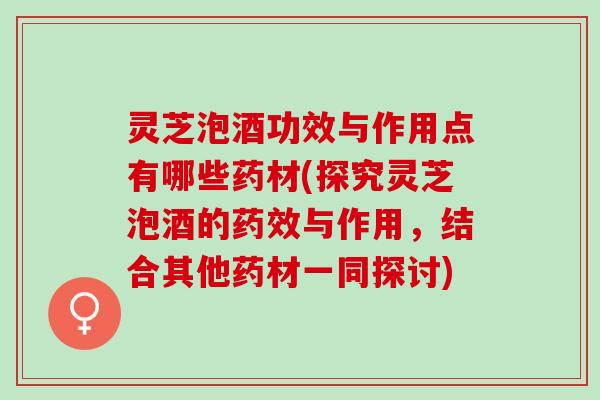 灵芝泡酒功效与作用点有哪些药材(探究灵芝泡酒的药效与作用，结合其他药材一同探讨)
