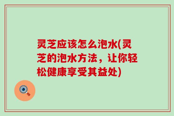 灵芝应该怎么泡水(灵芝的泡水方法，让你轻松健康享受其益处)